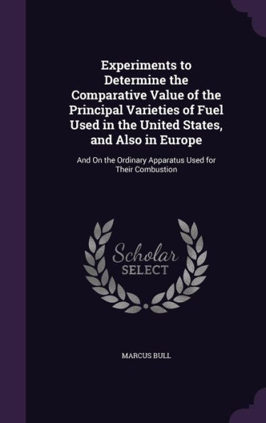 Experiments To Determine The Comparative Value Of The Principal Varieties Of Fuel Used In The United States, And Also In Europe: And On The Ordinary Apparatus Used For Their Combustion