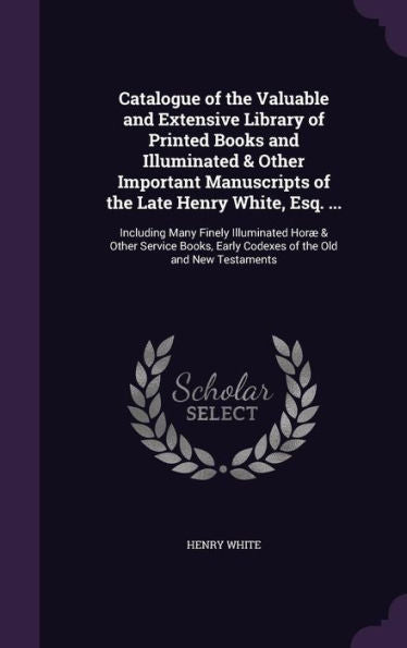 Catalogue Of The Valuable And Extensive Library Of Printed Books And Illuminated & Other Important Manuscripts Of The Late Henry White, Esq. ...: ... Early Codexes Of The Old And New Testaments