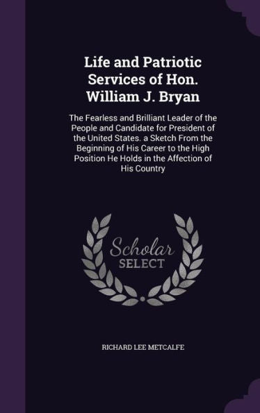 Life And Patriotic Services Of Hon. William J. Bryan: The Fearless And Brilliant Leader Of The People And Candidate For President Of The United ... He Holds In The Affection Of His Country
