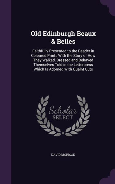 Old Edinburgh Beaux & Belles: Faithfully Presented To The Reader In Coloured Prints With The Story Of How They Walked, Dressed And Behaved Themselves ... Letterpress Which Is Adorned With Quaint Cuts