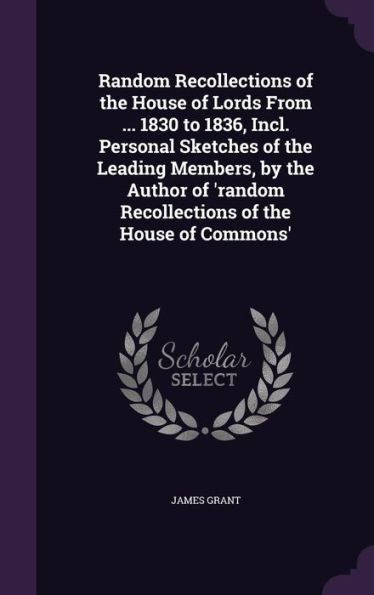 Random Recollections Of The House Of Lords From ... 1830 To 1836, Incl. Personal Sketches Of The Leading Members, By The Author Of 'Random Recollections Of The House Of Commons'