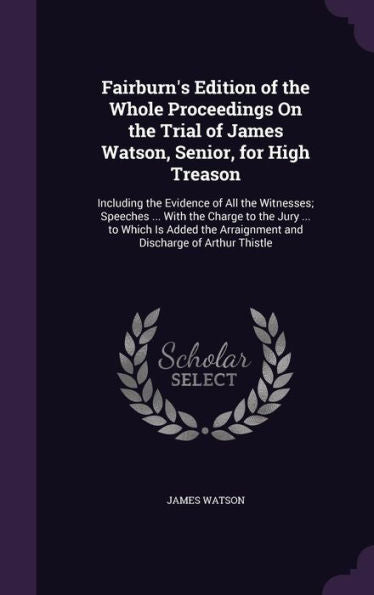 Fairburn's Edition Of The Whole Proceedings On The Trial Of James Watson, Senior, For High Treason: Including The Evidence Of All The Witnesses; ... Arraignment And Discharge Of Arthur Thistle
