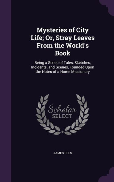 Mysteries Of City Life; Or, Stray Leaves From The World's Book: Being A Series Of Tales, Sketches, Incidents, And Scenes, Founded Upon The Notes Of A Home Missionary