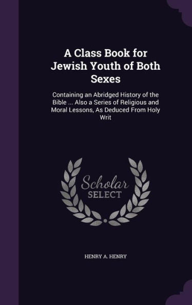 A Class Book For Jewish Youth Of Both Sexes: Containing An Abridged History Of The Bible ... Also A Series Of Religious And Moral Lessons, As Deduced From Holy Writ