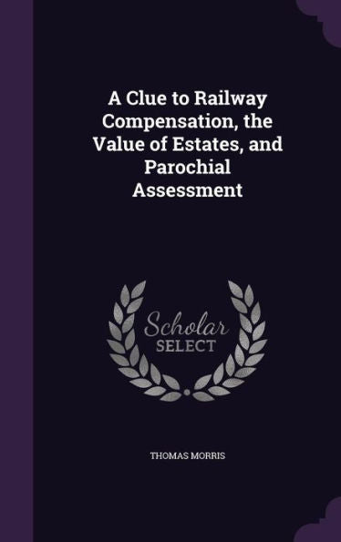 A Clue To Railway Compensation, The Value Of Estates, And Parochial Assessment