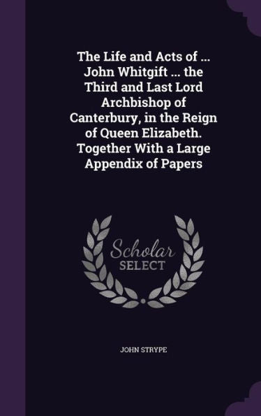 The Life And Acts Of ... John Whitgift ... The Third And Last Lord Archbishop Of Canterbury, In The Reign Of Queen Elizabeth. Together With A Large Appendix Of Papers