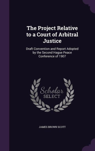 The Project Relative To A Court Of Arbitral Justice: Draft Convention And Report Adopted By The Second Hague Peace Conference Of 1907