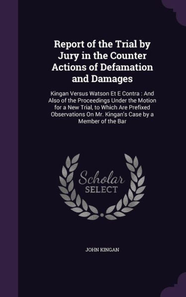 Report Of The Trial By Jury In The Counter Actions Of Defamation And Damages: Kingan Versus Watson Et E Contra: And Also Of The Proceedings Under The ... On Mr. Kingan's Case By A Member Of The Bar
