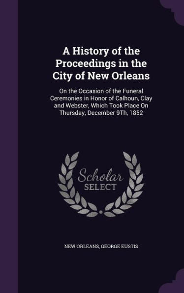 A History Of The Proceedings In The City Of New Orleans: On The Occasion Of The Funeral Ceremonies In Honor Of Calhoun, Clay And Webster, Which Took Place On Thursday, December 9Th, 1852