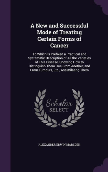 A New And Successful Mode Of Treating Certain Forms Of Cancer: To Which Is Prefixed A Practical And Systematic Description Of All The Varieties Of ... And From Tumours, Etc., Assimilating Them