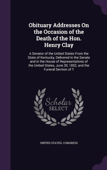 Obituary Addresses On The Occasion Of The Death Of The Hon. Henry Clay: A Senator Of The United States From The State Of Kentucky, Delivered In The ... June 30, 1852, And The Funeral Sermon Of T