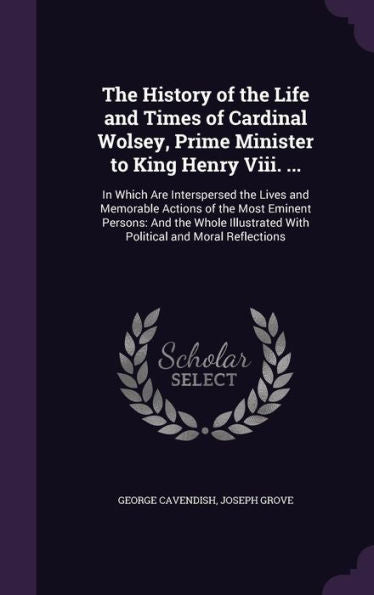 The History Of The Life And Times Of Cardinal Wolsey, Prime Minister To King Henry Viii. ...: In Which Are Interspersed The Lives And Memorable ... With Political And Moral Reflections
