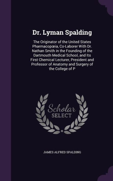 Dr. Lyman Spalding: The Originator Of The United States Pharmacopoeia, Co-Laborer With Dr. Nathan Smith In The Founding Of The Dartmouth Medical ... Of Anatomy And Surgery Of The College Of P