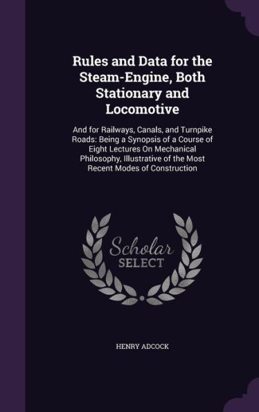 Rules And Data For The Steam-Engine, Both Stationary And Locomotive: And For Railways, Canals, And Turnpike Roads: Being A Synopsis Of A Course Of ... Of The Most Recent Modes Of Construction