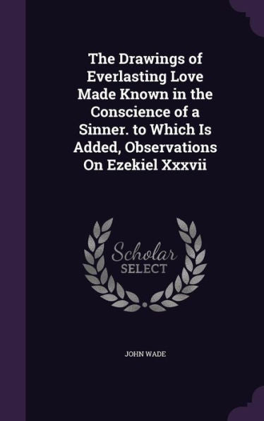 The Drawings Of Everlasting Love Made Known In The Conscience Of A Sinner. To Which Is Added, Observations On Ezekiel Xxxvii