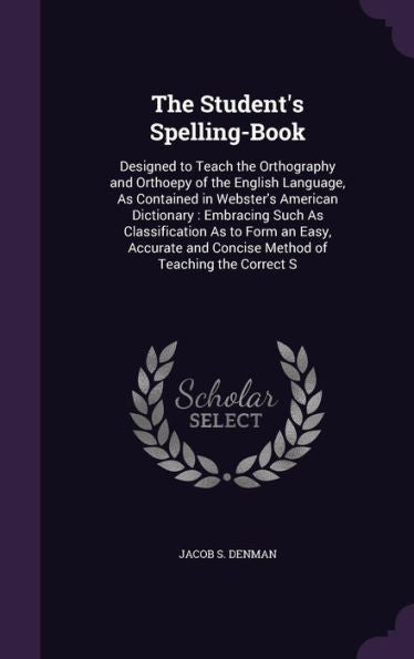 The Student's Spelling-Book: Designed To Teach The Orthography And Orthoepy Of The English Language, As Contained In Webster's American Dictionary: ... And Concise Method Of Teaching The Correct S