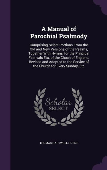 A Manual Of Parochial Psalmody: Comprising Select Portions From The Old And New Versions Of The Psalms, Together With Hymns, For The Principal ... Service Of The Church For Every Sunday, Etc