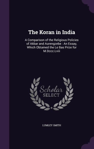 The Koran In India: A Comparison Of The Religious Policies Of Akbar And Aurengzebe: An Essay, Which Obtained The Le Bas Prize For M.Dccc.Lviii