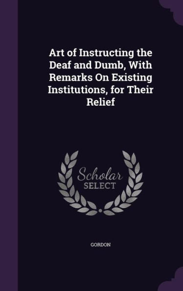 Art Of Instructing The Deaf And Dumb, With Remarks On Existing Institutions, For Their Relief