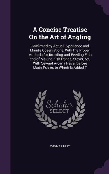 A Concise Treatise On The Art Of Angling: Confirmed By Actual Experience And Minute Observations, With The Proper Methods For Breeding And Feeding ... Never Before Made Public; To Which Is Added T