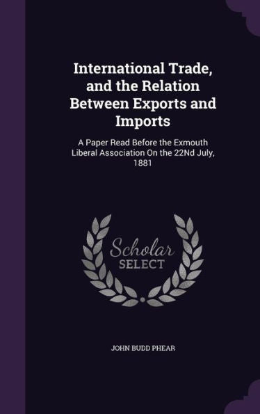 International Trade, And The Relation Between Exports And Imports: A Paper Read Before The Exmouth Liberal Association On The 22Nd July, 1881