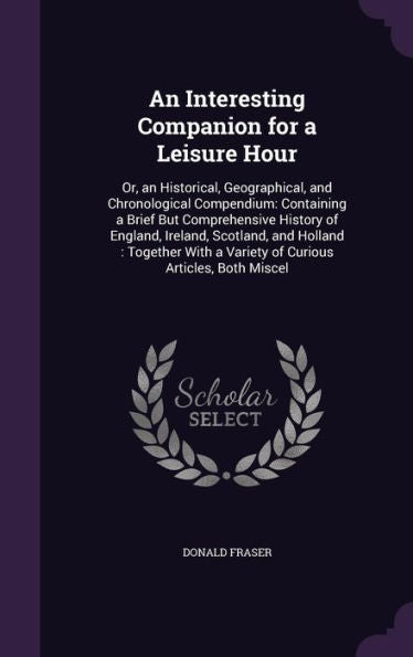 An Interesting Companion For A Leisure Hour: Or, An Historical, Geographical, And Chronological Compendium: Containing A Brief But Comprehensive ... A Variety Of Curious Articles, Both Miscel