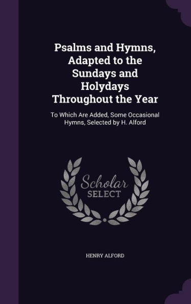 Psalms And Hymns, Adapted To The Sundays And Holydays Throughout The Year: To Which Are Added, Some Occasional Hymns, Selected By H. Alford