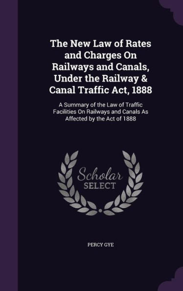 The New Law Of Rates And Charges On Railways And Canals, Under The Railway & Canal Traffic Act, 1888: A Summary Of The Law Of Traffic Facilities On Railways And Canals As Affected By The Act Of 1888