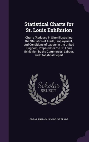 Statistical Charts For St. Louis Exhibition: Charts (Reduced In Size) Illustrating The Statistics Of Trade, Employment, And Conditions Of Labour In ... Commercial, Labour, And Statistical Depart