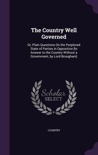 The Country Well Governed: Or, Plain Questions On The Perplexed State Of Parties In Opposition [In Answer To The Country Without A Government, By Lord Brougham]