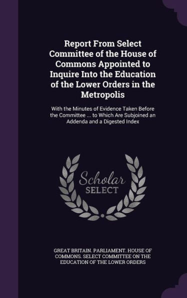 Report From Select Committee Of The House Of Commons Appointed To Inquire Into The Education Of The Lower Orders In The Metropolis: With The Minutes ... Are Subjoined An Addenda And A Digested Index