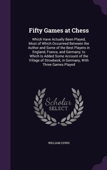 Fifty Games At Chess: Which Have Actually Been Played, Most Of Which Occurreed Between The Author And Some Of The Best Players In England, France, And ... In Germany, With Three Games Played