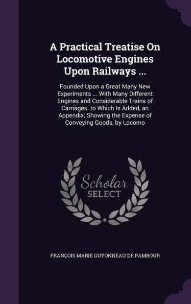 A Practical Treatise On Locomotive Engines Upon Railways ...: Founded Upon A Great Many New Experiments ... With Many Different Engines And ... The Expense Of Conveying Goods, By Locomo