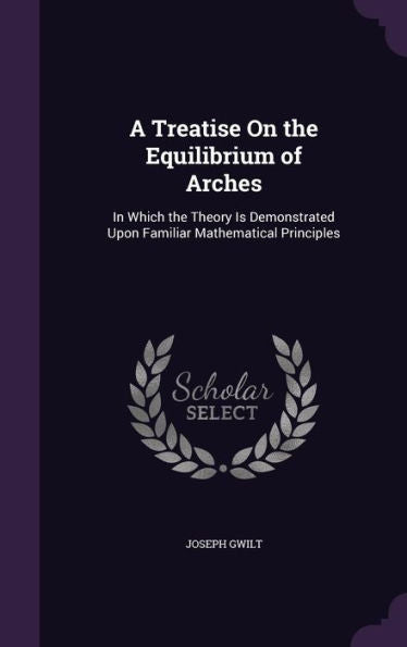 A Treatise On The Equilibrium Of Arches: In Which The Theory Is Demonstrated Upon Familiar Mathematical Principles