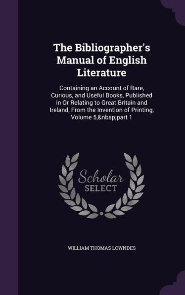 The Bibliographer's Manual Of English Literature: Containing An Account Of Rare, Curious, And Useful Books, Published In Or Relating To Great Britain ... The Invention Of Printing, Volume 5, Part 1