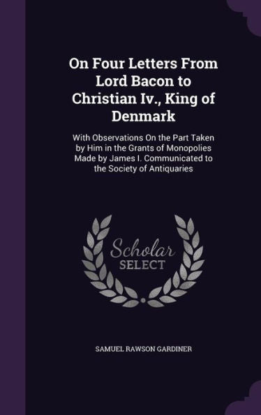 On Four Letters From Lord Bacon To Christian Iv., King Of Denmark: With Observations On The Part Taken By Him In The Grants Of Monopolies Made By James I. Communicated To The Society Of Antiquaries