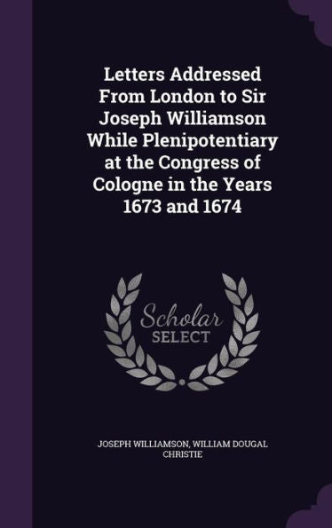 Letters Addressed From London To Sir Joseph Williamson While Plenipotentiary At The Congress Of Cologne In The Years 1673 And 1674