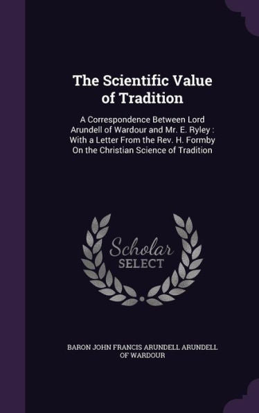 The Scientific Value Of Tradition: A Correspondence Between Lord Arundell Of Wardour And Mr. E. Ryley: With A Letter From The Rev. H. Formby On The Christian Science Of Tradition