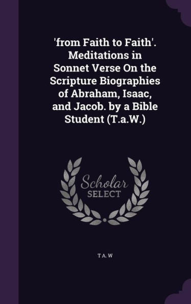 'From Faith To Faith'. Meditations In Sonnet Verse On The Scripture Biographies Of Abraham, Isaac, And Jacob. By A Bible Student (T.A.W.)