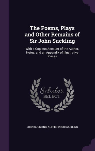 The Poems, Plays And Other Remains Of Sir John Suckling: With A Copious Account Of The Author, Notes, And An Appendix Of Illustrative Pieces