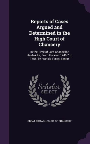 Reports Of Cases Argued And Determined In The High Court Of Chancery: In The Time Of Lord Chancellor Hardwicke, From The Year 1746-7 To 1755. By Francis Vesey, Senior