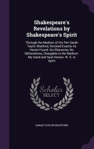 Shakespeare's Revelations By Shakespeare's Spirit: Through The Medium Of His Pen Sarah Taylor Shatford, Dictated Exactly As Herein Found. No ... My Hand And Seal Hereon. W. S. In Spirit