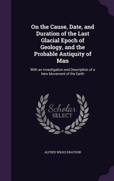 On The Cause, Date, And Duration Of The Last Glacial Epoch Of Geology, And The Probable Antiquity Of Man: With An Investigation And Description Of A New Movement Of The Earth
