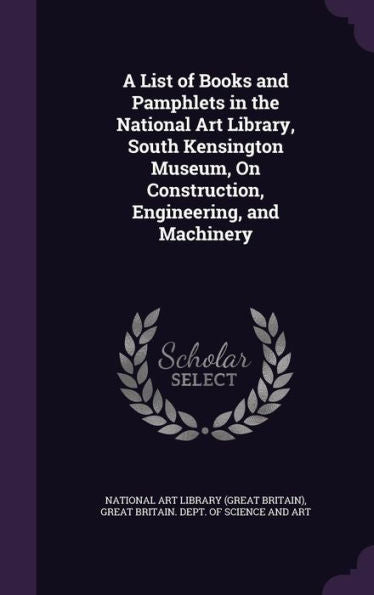 A List Of Books And Pamphlets In The National Art Library, South Kensington Museum, On Construction, Engineering, And Machinery