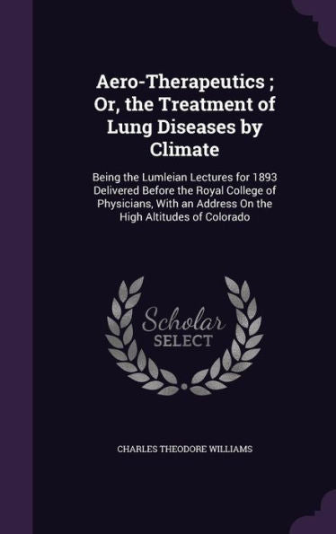 Aero-Therapeutics; Or, The Treatment Of Lung Diseases By Climate: Being The Lumleian Lectures For 1893 Delivered Before The Royal College Of ... An Address On The High Altitudes Of Colorado