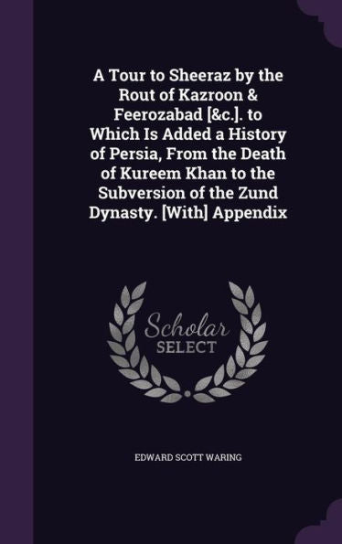 A Tour To Sheeraz By The Rout Of Kazroon & Feerozabad [&C.]. To Which Is Added A History Of Persia, From The Death Of Kureem Khan To The Subversion Of The Zund Dynasty. [With] Appendix