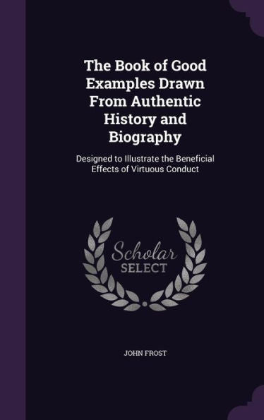 The Book Of Good Examples Drawn From Authentic History And Biography: Designed To Illustrate The Beneficial Effects Of Virtuous Conduct
