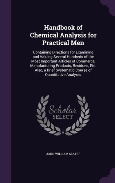 Handbook Of Chemical Analysis For Practical Men: Containing Directions For Examining And Valuing Several Hundreds Of The Most Important Articles Of ... Systematic Course Of Quantitative Analysis,