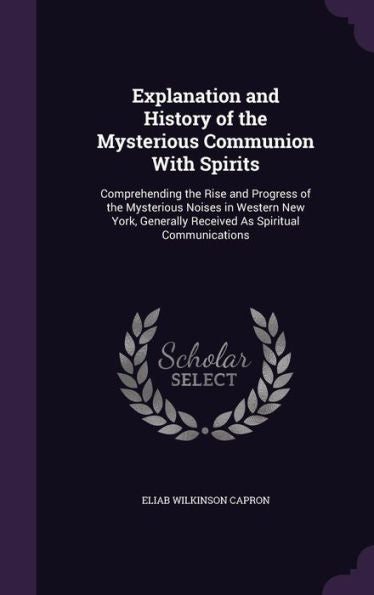 Explanation And History Of The Mysterious Communion With Spirits: Comprehending The Rise And Progress Of The Mysterious Noises In Western New York, Generally Received As Spiritual Communications