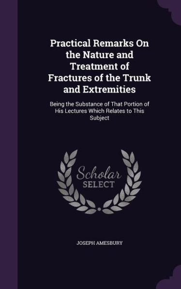 Practical Remarks On The Nature And Treatment Of Fractures Of The Trunk And Extremities: Being The Substance Of That Portion Of His Lectures Which Relates To This Subject